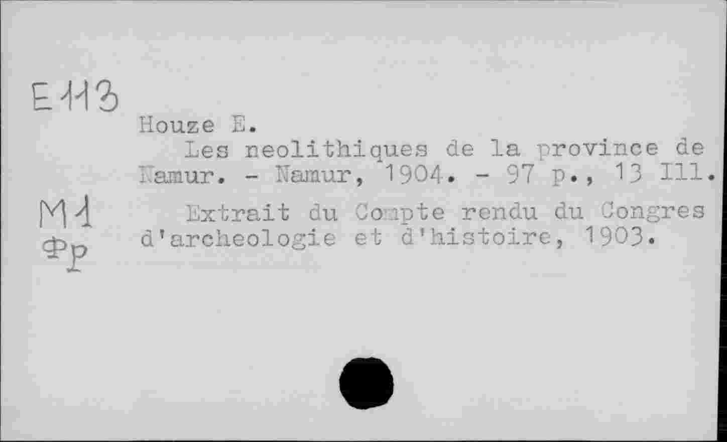 ﻿Е'иг
Ml
Houze Е.
Les néolithiques de la province de Namur. - Namur, 1904. -97 p., 13 Ill.
Extrait du Compte rendu du Congres d’archeologie et d’histoire, 1903.